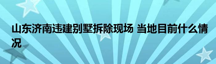 山东济南违建别墅拆除现场 当地目前什么情况