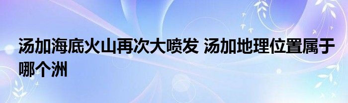 汤加海底火山再次大喷发 汤加地理位置属于哪个洲