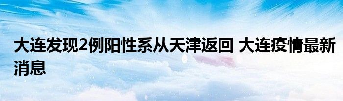 大连发现2例阳性系从天津返回 大连疫情最新消息