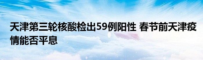 天津第三轮核酸检出59例阳性 春节前天津疫情能否平息