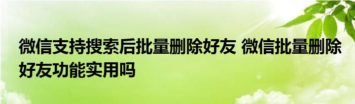 微信支持搜索后批量删除好友 微信批量删除好友功能实用吗