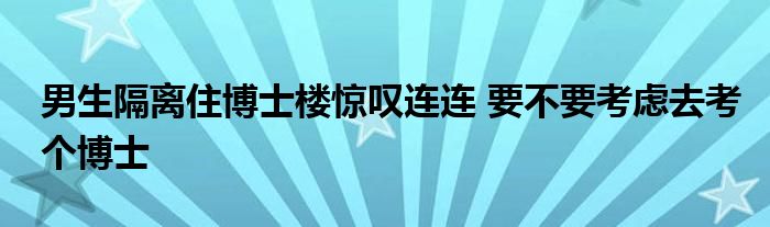 男生隔离住博士楼惊叹连连 要不要考虑去考个博士