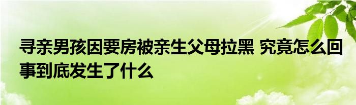 寻亲男孩因要房被亲生父母拉黑 究竟怎么回事到底发生了什么