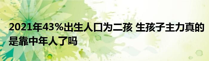 2021年43%出生人口为二孩 生孩子主力真的是靠中年人了吗