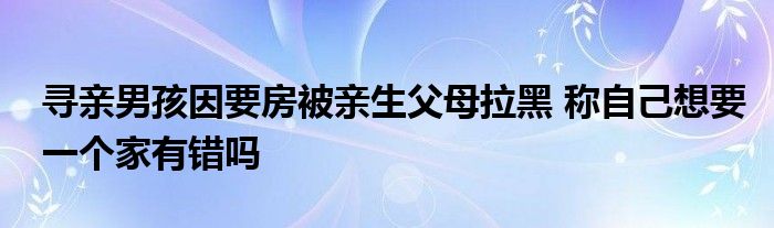 寻亲男孩因要房被亲生父母拉黑 称自己想要一个家有错吗