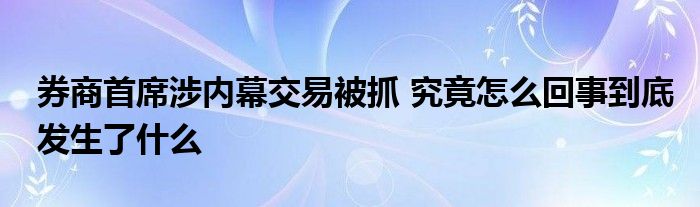 券商首席涉内幕交易被抓 究竟怎么回事到底发生了什么