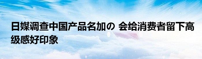 日媒调查中国产品名加の 会给消费者留下高级感好印象