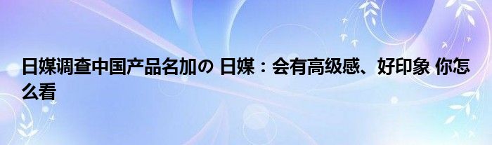 日媒调查中国产品名加の 日媒：会有高级感、好印象 你怎么看