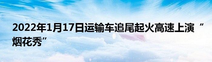 2022年1月17日运输车追尾起火高速上演“烟花秀”