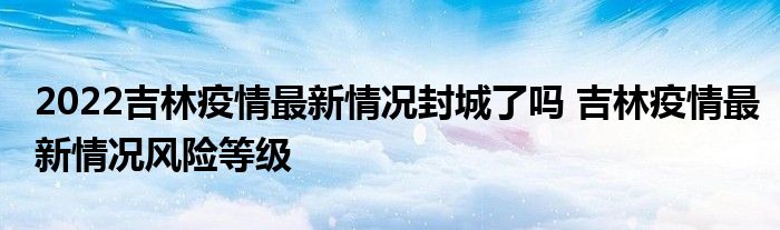 2022吉林疫情最新情况封城了吗 吉林疫情最新情况风险等级