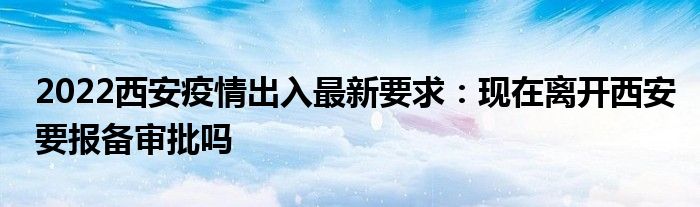 2022西安疫情出入最新要求：现在离开西安要报备审批吗