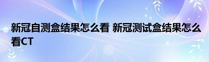 新冠自测盒结果怎么看 新冠测试盒结果怎么看CT