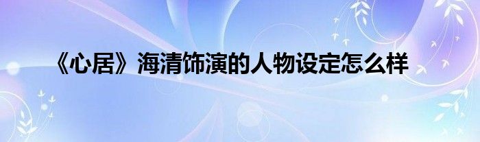 《心居》海清饰演的人物设定怎么样