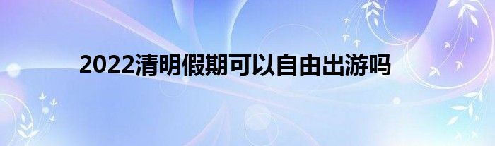 2022清明假期可以自由出游吗