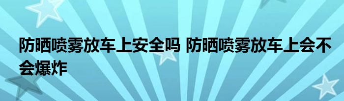 防晒喷雾放车上安全吗 防晒喷雾放车上会不会爆炸