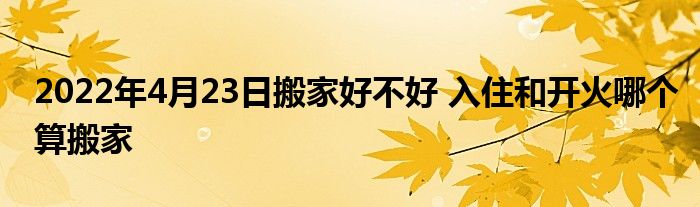 2022年4月23日搬家好不好 入住和开火哪个算搬家