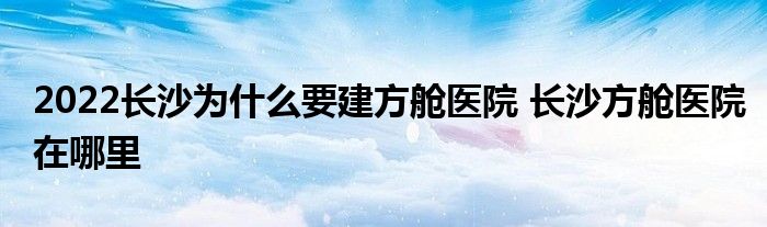 2022长沙为什么要建方舱医院 长沙方舱医院在哪里