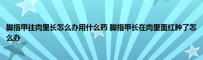 脚指甲往肉里长怎么办用什么药 脚指甲长在肉里面红肿了怎么办