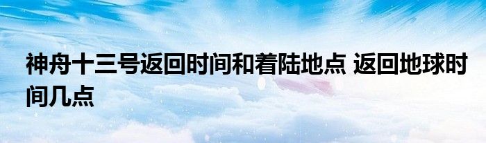 神舟十三号返回时间和着陆地点 返回地球时间几点