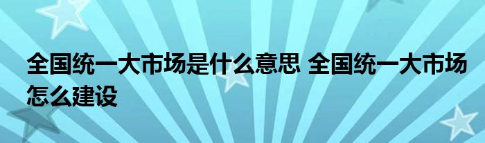 全国统一大市场是什么意思 全国统一大市场怎么建设