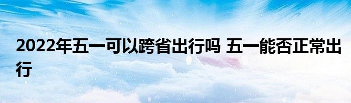 2022年五一可以跨省出行吗 五一能否正常出行