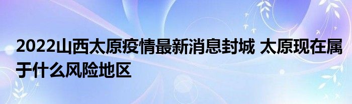 2022山西太原疫情最新消息封城 太原现在属于什么风险地区