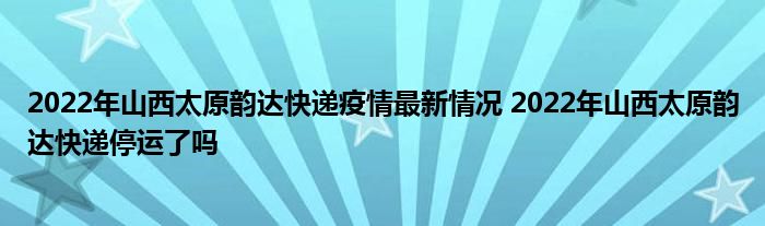 2022年山西太原韵达快递疫情最新情况 2022年山西太原韵达快递停运了吗