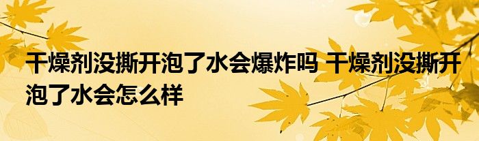 干燥剂没撕开泡了水会爆炸吗 干燥剂没撕开泡了水会怎么样