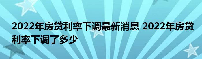 2022年房贷利率下调最新消息 2022年房贷利率下调了多少