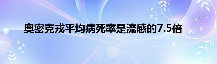 奥密克戎平均病死率是流感的7.5倍