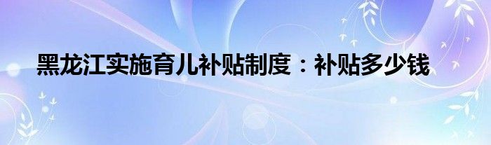 黑龙江实施育儿补贴制度：补贴多少钱