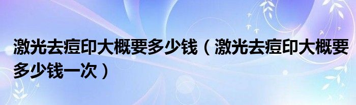 激光去痘印大概要多少钱（激光去痘印大概要多少钱一次）