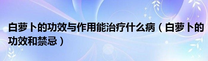 白萝卜的功效与作用能治疗什么病（白萝卜的功效和禁忌）