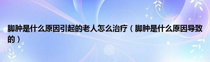 脚肿是什么原因引起的老人怎么治疗（脚肿是什么原因导致的）