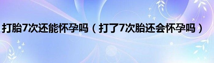 打胎7次还能怀孕吗（打了7次胎还会怀孕吗）