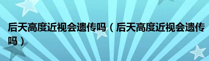 后天高度近视会遗传吗（后天高度近视会遗传吗）