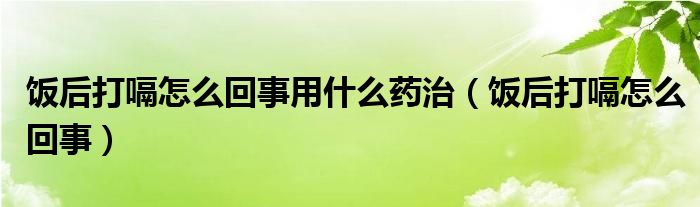 饭后打嗝怎么回事用什么药治（饭后打嗝怎么回事）