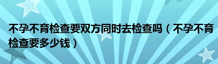 不孕不育检查要双方同时去检查吗（不孕不育检查要多少钱）