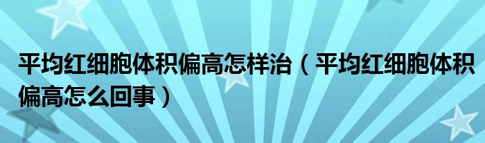 平均红细胞体积偏高怎样治（平均红细胞体积偏高怎么回事）