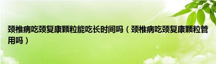 颈椎病吃颈复康颗粒能吃长时间吗（颈椎病吃颈复康颗粒管用吗）