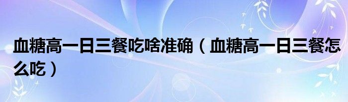血糖高一日三餐吃啥准确（血糖高一日三餐怎么吃）