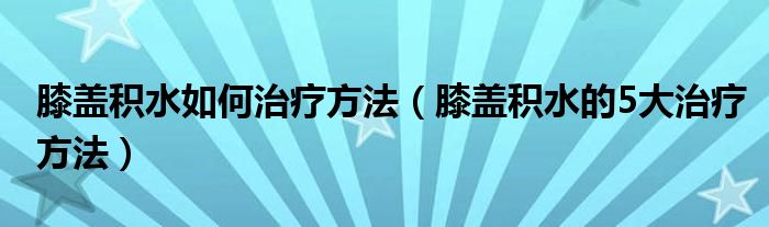 膝盖积水如何治疗方法（膝盖积水的5大治疗方法）