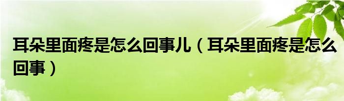 耳朵里面疼是怎么回事儿（耳朵里面疼是怎么回事）