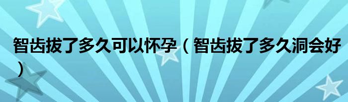 智齿拔了多久可以怀孕（智齿拔了多久洞会好）