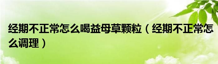 经期不正常怎么喝益母草颗粒（经期不正常怎么调理）