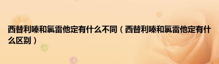 西替利嗪和氯雷他定有什么不同（西替利嗪和氯雷他定有什么区别）