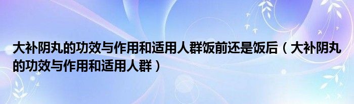 大补阴丸的功效与作用和适用人群饭前还是饭后（大补阴丸的功效与作用和适用人群）