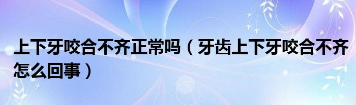 上下牙咬合不齐正常吗（牙齿上下牙咬合不齐怎么回事）