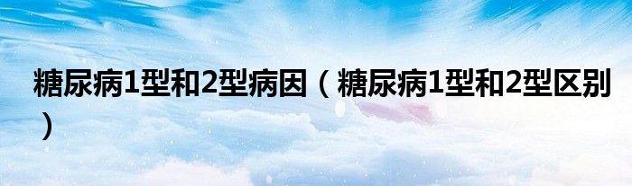 糖尿病1型和2型病因（糖尿病1型和2型区别）