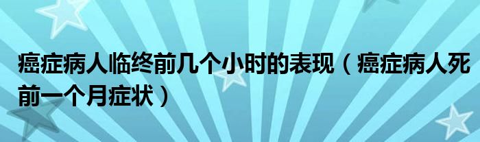 癌症病人临终前几个小时的表现（癌症病人死前一个月症状）